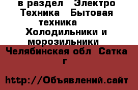  в раздел : Электро-Техника » Бытовая техника »  » Холодильники и морозильники . Челябинская обл.,Сатка г.